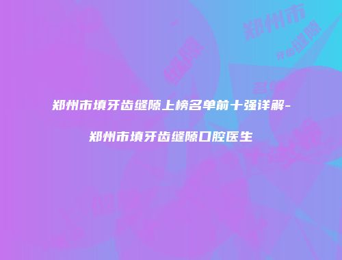 郑州市填牙齿缝隙上榜名单前十强详解-郑州市填牙齿缝隙口腔医生