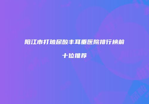 阳江市打玻尿酸丰耳垂医院排行榜前十位推荐