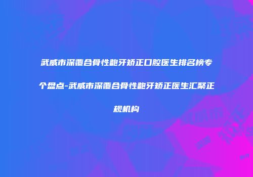 武威市深覆合骨性龅牙矫正口腔医生排名榜专个盘点-武威市深覆合骨性龅牙矫正医生汇聚正规机构