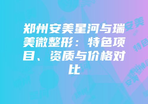 郑州安美星河与瑞美微整形：特色项目、资质与价格对比