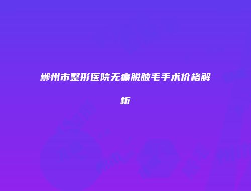 郴州市整形医院无痛脱腋毛手术价格解析