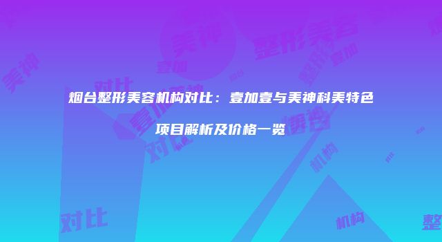 烟台整形美容机构对比：壹加壹与美神科美特色项目解析及价格一览