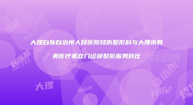 大理白族自治州人民医院烧伤整形科与大理市韩美医疗美容门诊部整形服务对比