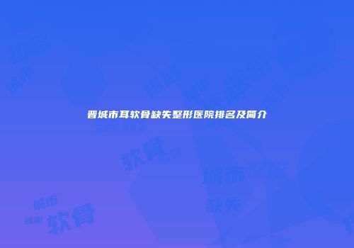 晋城市耳软骨缺失整形医院排名及简介