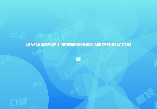 遂宁市超声波手术祛眼袋医院口碑与技术实力排名