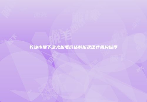 长沙市腋下激光脱毛价格解析及医疗机构推荐