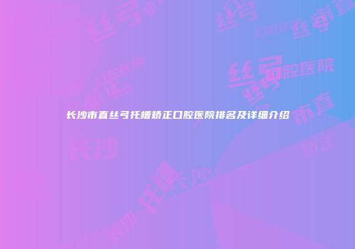 长沙市直丝弓托槽矫正口腔医院排名及详细介绍