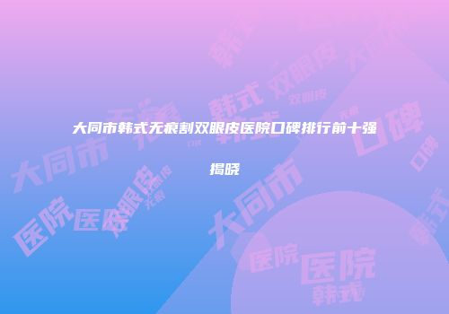 大同市韩式无痕割双眼皮医院口碑排行前十强揭晓