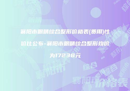 襄阳市眼睛综合整形价格表(费用)性价比公布-襄阳市眼睛综合整形均价为17238元