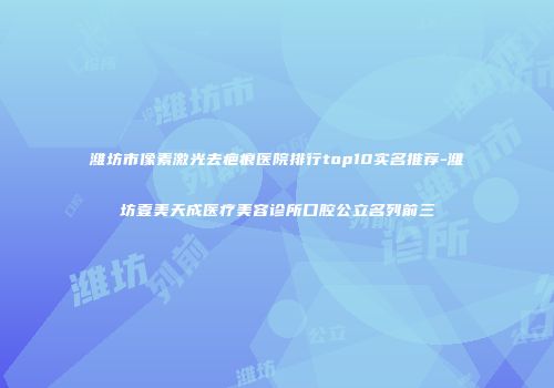 潍坊市像素激光去疤痕医院排行top10实名推荐-潍坊壹美天成医疗美容诊所口腔公立名列前三