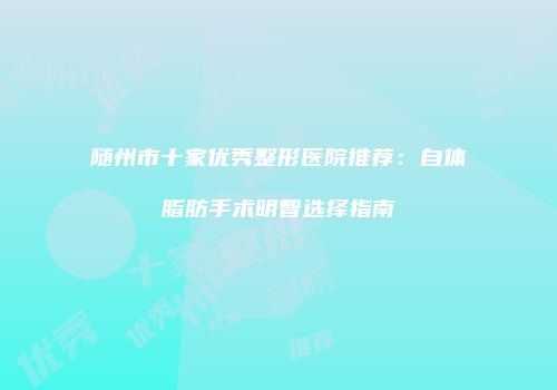 随州市十家优秀整形医院推荐：自体脂肪手术明智选择指南