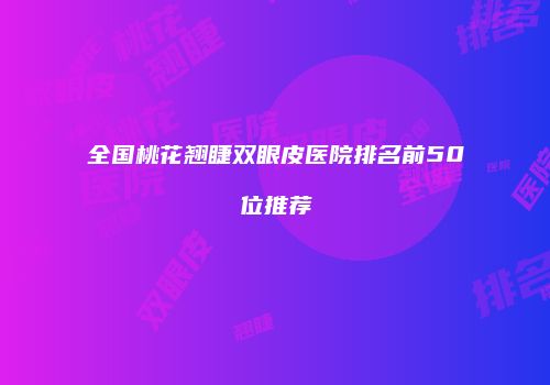 全国桃花翘睫双眼皮医院排名前50位推荐