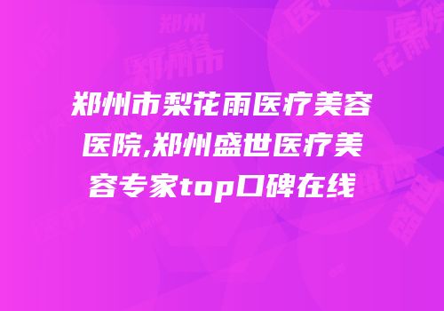 郑州市梨花雨医疗美容医院,郑州盛世医疗美容专家top口碑在线
