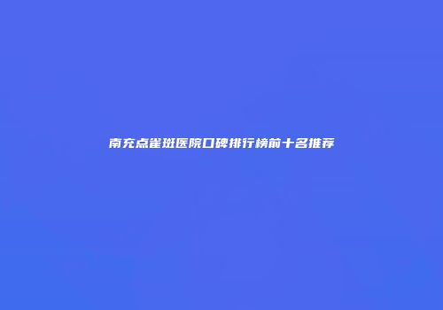 南充点雀斑医院口碑排行榜前十名推荐