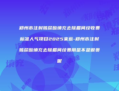 郑州市注射玻尿酸填充去除眉间纹收费标准人气项目2025来惹-郑州市注射玻尿酸填充去除眉间纹费用是不是很贵呢