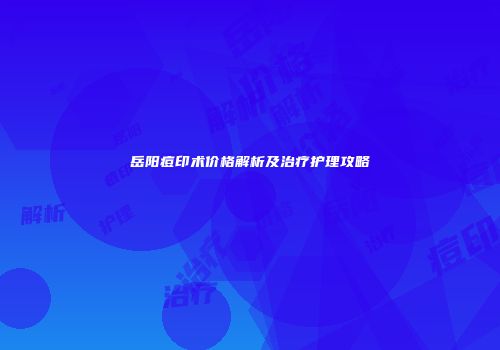 岳阳痘印术价格解析及治疗护理攻略