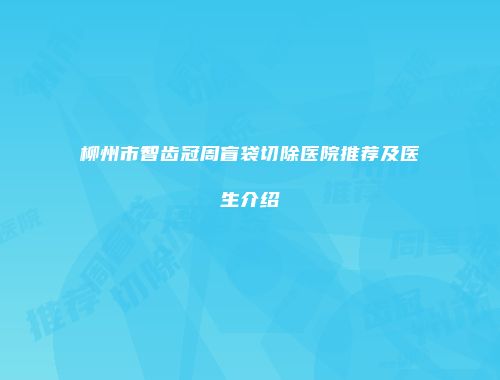 柳州市智齿冠周盲袋切除医院推荐及医生介绍