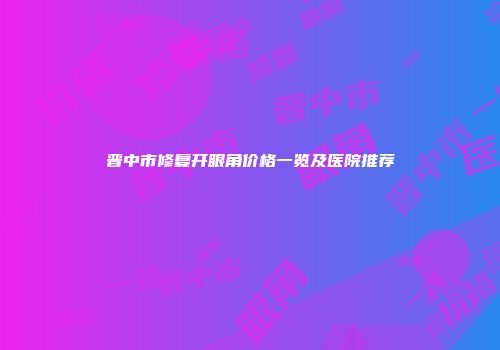 晋中市修复开眼角价格一览及医院推荐
