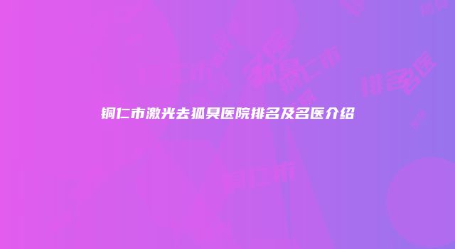 铜仁市激光去狐臭医院排名及名医介绍