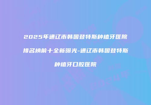 2025年通辽市韩国登特斯种植牙医院排名榜前十全新曝光-通辽市韩国登特斯种植牙口腔医院