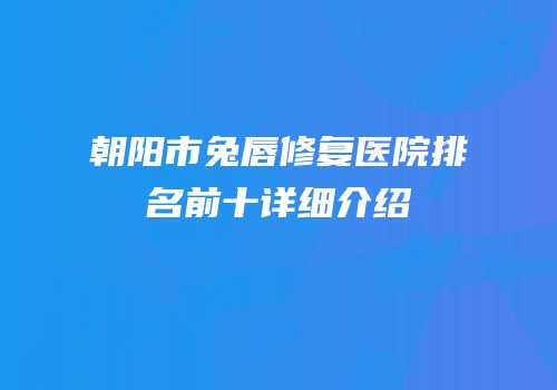 朝阳市兔唇修复医院排名前十详细介绍