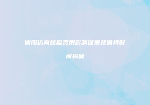 衡阳仿真纹眉费用影响因素及保持时间揭秘
