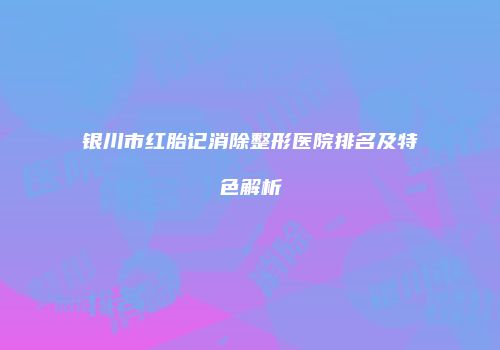 银川市红胎记消除整形医院排名及特色解析