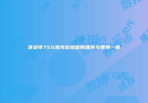 延安市755激光祛斑医院推荐与费用一览
