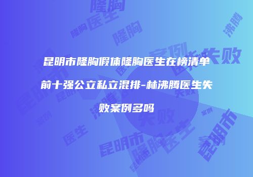 昆明市隆胸假体隆胸医生在榜清单前十强公立私立混排-林沸腾医生失败案例多吗