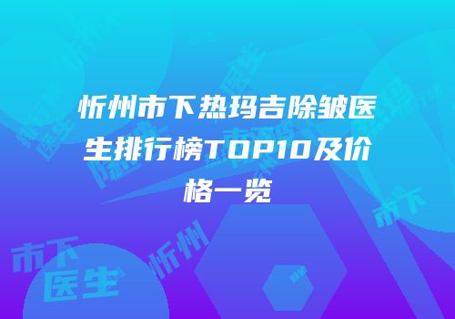忻州市下热玛吉除皱医生排行榜TOP10及价格一览