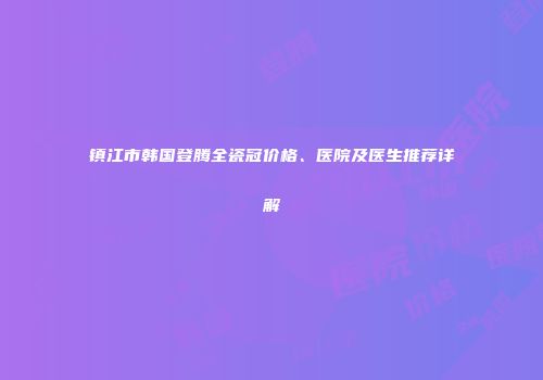 镇江市韩国登腾全瓷冠价格、医院及医生推荐详解