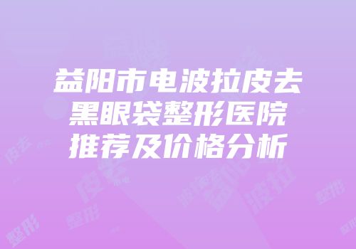 益阳市电波拉皮去黑眼袋整形医院推荐及价格分析