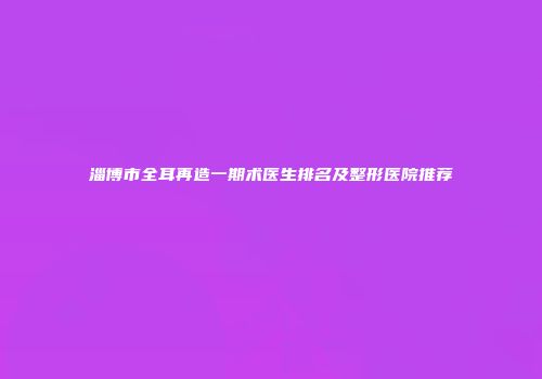 淄博市全耳再造一期术医生排名及整形医院推荐