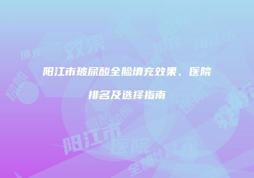 阳江市玻尿酸全脸填充效果、医院排名及选择指南