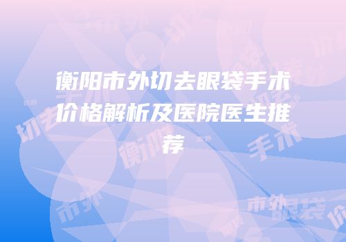 衡阳市外切去眼袋手术价格解析及医院医生推荐