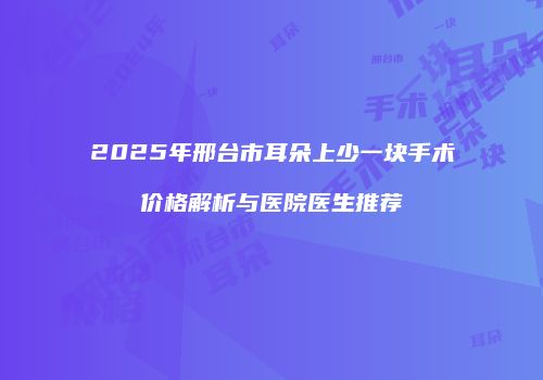 2025年邢台市耳朵上少一块手术价格解析与医院医生推荐