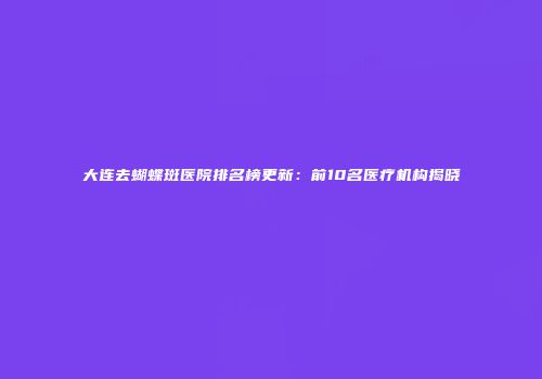 大连去蝴蝶斑医院排名榜更新：前10名医疗机构揭晓