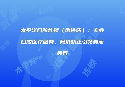 太平洋口腔连锁（武进店）：专业口腔医疗服务，隐形矫正引领美丽笑容