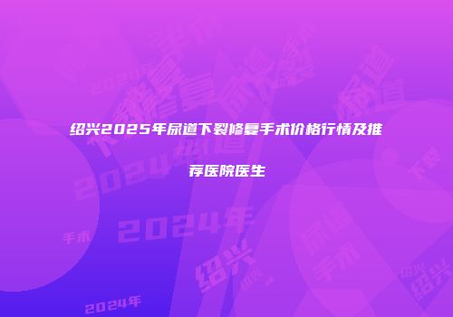 绍兴2025年尿道下裂修复手术价格行情及推荐医院医生