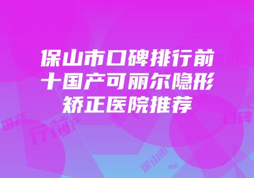 保山市口碑排行前十国产可丽尔隐形矫正医院推荐