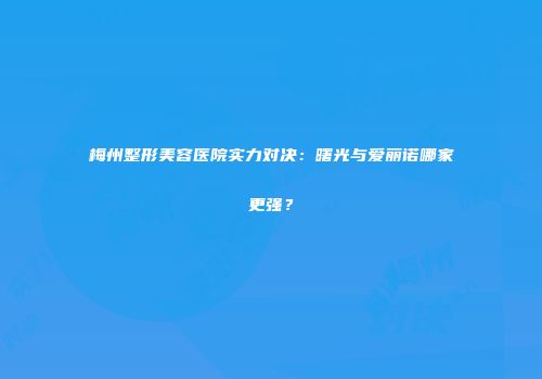 梅州整形美容医院实力对决：曙光与爱丽诺哪家更强？