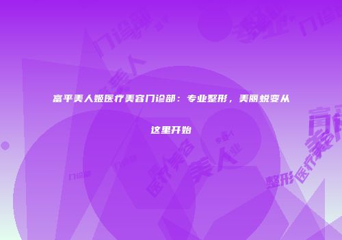 富平美人姬医疗美容门诊部：专业整形，美丽蜕变从这里开始