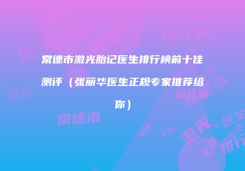 常德市激光胎记医生排行榜前十佳测评（张丽华医生正规专家推荐给你）
