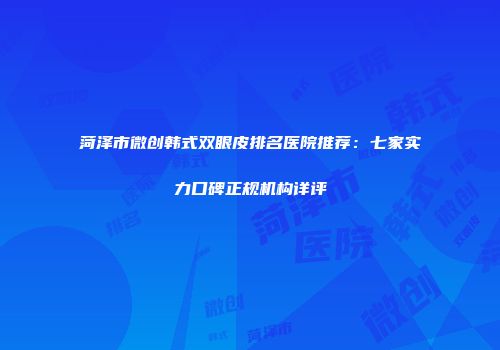 菏泽市微创韩式双眼皮排名医院推荐：七家实力口碑正规机构详评