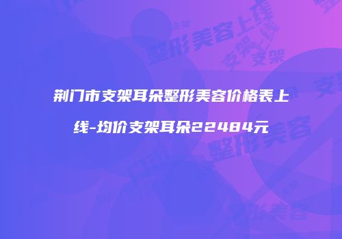 荆门市支架耳朵整形美容价格表上线-均价支架耳朵22484元