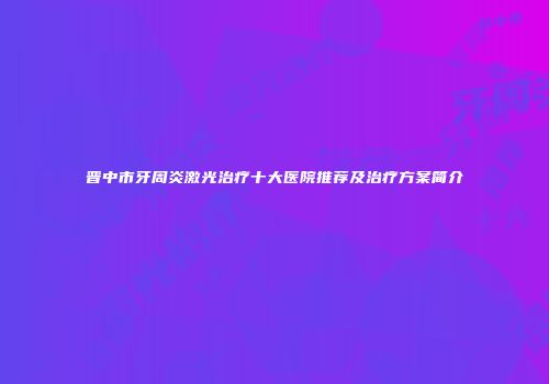 晋中市牙周炎激光治疗十大医院推荐及治疗方案简介