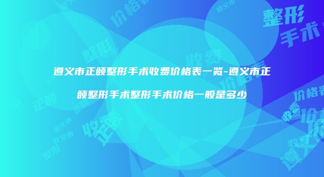 遵义市正颌整形手术收费价格表一览-遵义市正颌整形手术整形手术价格一般是多少