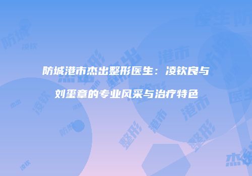 防城港市杰出整形医生：凌钦良与刘玺章的专业风采与治疗特色