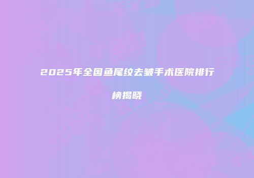 2025年全国鱼尾纹去皱手术医院排行榜揭晓