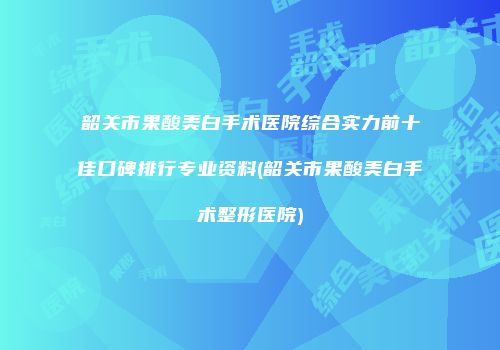 韶关市果酸美白手术医院综合实力前十佳口碑排行专业资料(韶关市果酸美白手术整形医院)